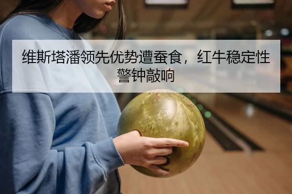 维斯塔潘领先优势遭蚕食，红牛稳定性警钟敲响